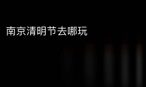 南京清明节去哪玩