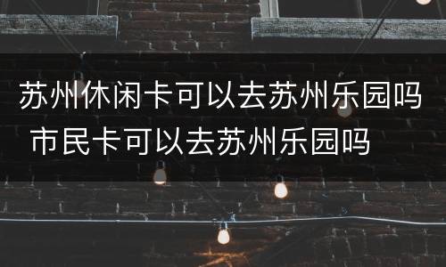 苏州休闲卡可以去苏州乐园吗 市民卡可以去苏州乐园吗