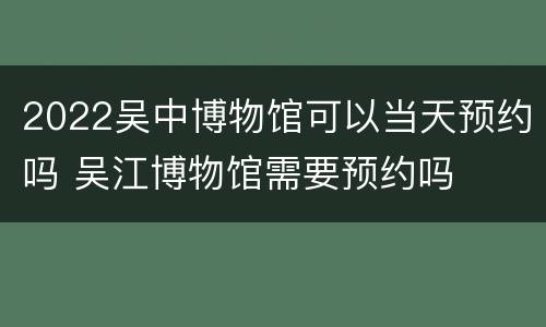 2022吴中博物馆可以当天预约吗 吴江博物馆需要预约吗