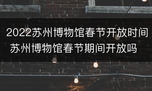 2022苏州博物馆春节开放时间 苏州博物馆春节期间开放吗