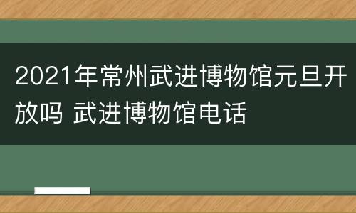 2021年常州武进博物馆元旦开放吗 武进博物馆电话