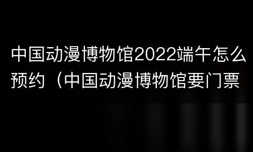 中国动漫博物馆2022端午怎么预约（中国动漫博物馆要门票吗）