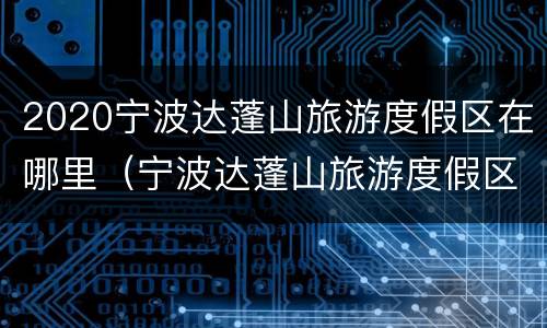 2020宁波达蓬山旅游度假区在哪里（宁波达蓬山旅游度假区门票）