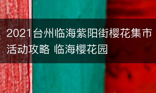 2021台州临海紫阳街樱花集市活动攻略 临海樱花园