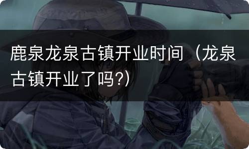 鹿泉龙泉古镇开业时间（龙泉古镇开业了吗?）