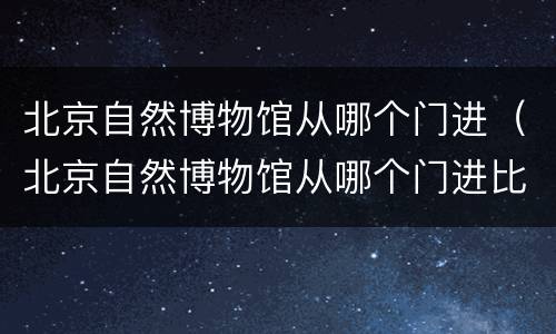 北京自然博物馆从哪个门进（北京自然博物馆从哪个门进比较好）