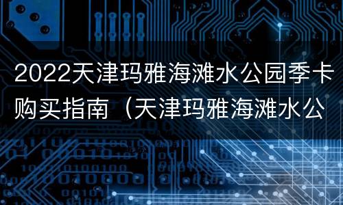 2022天津玛雅海滩水公园季卡购买指南（天津玛雅海滩水公园哪里买票便宜）