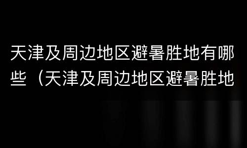 天津及周边地区避暑胜地有哪些（天津及周边地区避暑胜地有哪些景区）