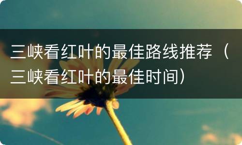 三峡看红叶的最佳路线推荐（三峡看红叶的最佳时间）