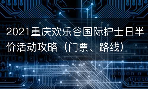 2021重庆欢乐谷国际护士日半价活动攻略（门票、路线）