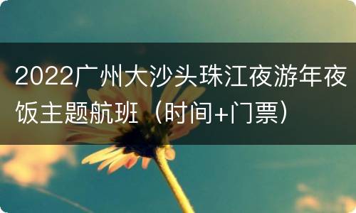 2022广州大沙头珠江夜游年夜饭主题航班（时间+门票）