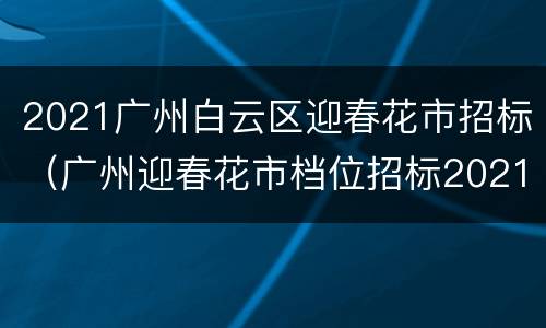 2021广州白云区迎春花市招标（广州迎春花市档位招标2021）