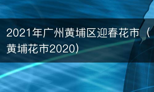2021年广州黄埔区迎春花市（黄埔花市2020）