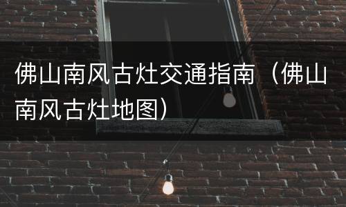 佛山南风古灶交通指南（佛山南风古灶地图）