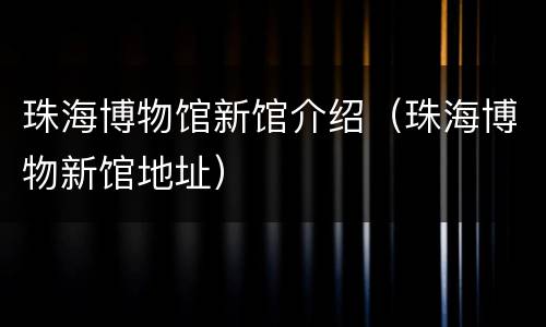 珠海博物馆新馆介绍（珠海博物新馆地址）