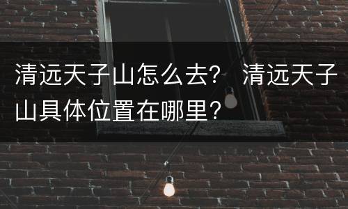 清远天子山怎么去？ 清远天子山具体位置在哪里?