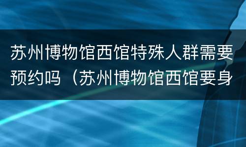 苏州博物馆西馆特殊人群需要预约吗（苏州博物馆西馆要身份证吗）