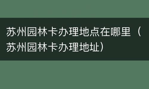 苏州园林卡办理地点在哪里（苏州园林卡办理地址）