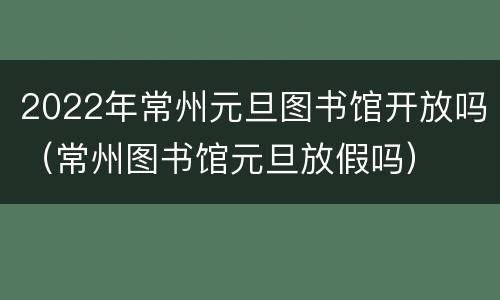 2022年常州元旦图书馆开放吗（常州图书馆元旦放假吗）