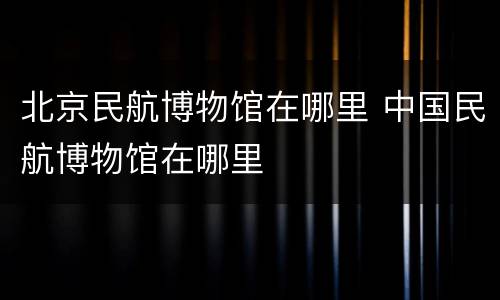 北京民航博物馆在哪里 中国民航博物馆在哪里
