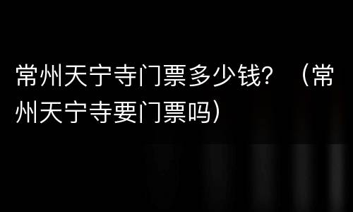 常州天宁寺门票多少钱？（常州天宁寺要门票吗）