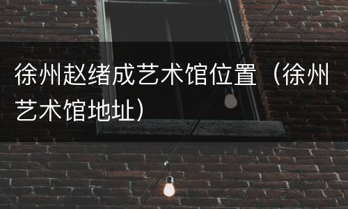 徐州赵绪成艺术馆位置（徐州艺术馆地址）