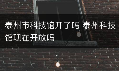 泰州市科技馆开了吗 泰州科技馆现在开放吗