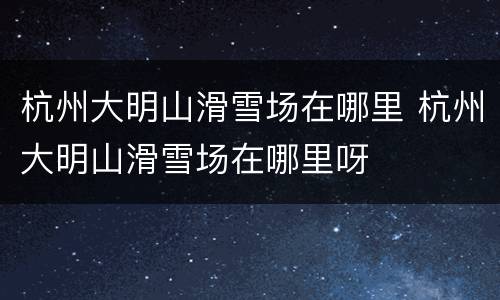 杭州大明山滑雪场在哪里 杭州大明山滑雪场在哪里呀
