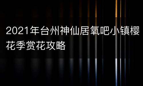 2021年台州神仙居氧吧小镇樱花季赏花攻略