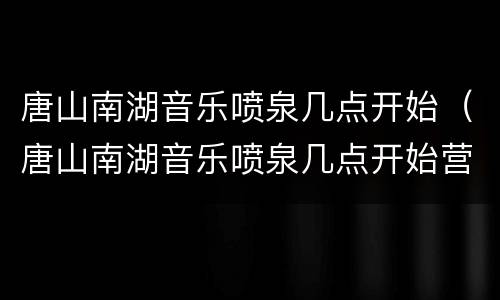 唐山南湖音乐喷泉几点开始（唐山南湖音乐喷泉几点开始营业）
