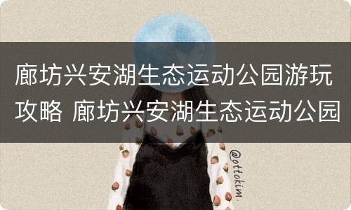 廊坊兴安湖生态运动公园游玩攻略 廊坊兴安湖生态运动公园游玩攻略图片
