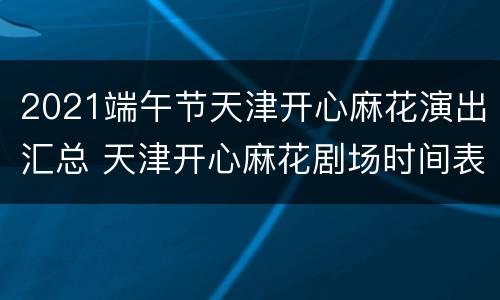 2021端午节天津开心麻花演出汇总 天津开心麻花剧场时间表