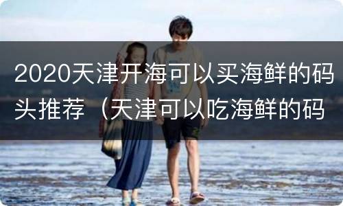 2020天津开海可以买海鲜的码头推荐（天津可以吃海鲜的码头）