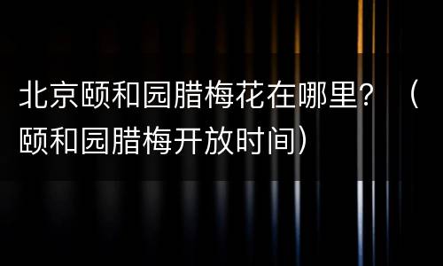 北京颐和园腊梅花在哪里？（颐和园腊梅开放时间）