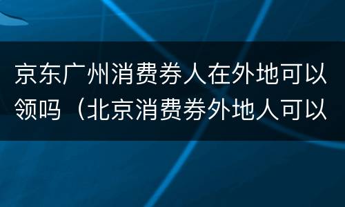 京东广州消费券人在外地可以领吗（北京消费券外地人可以领取吗）