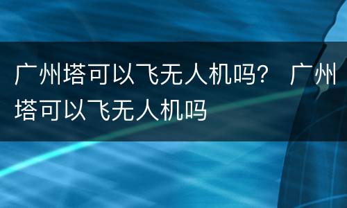 广州塔可以飞无人机吗？ 广州塔可以飞无人机吗