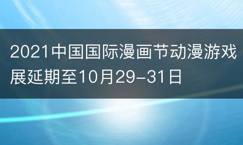2021中国国际漫画节动漫游戏展延期至10月29-31日
