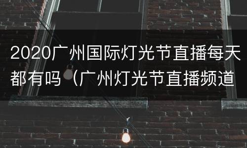 2020广州国际灯光节直播每天都有吗（广州灯光节直播频道）