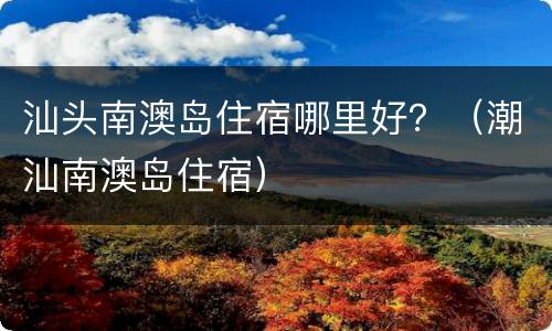 汕头南澳岛住宿哪里好？（潮汕南澳岛住宿）
