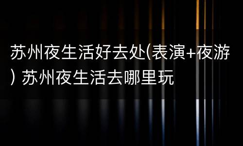 苏州夜生活好去处(表演+夜游) 苏州夜生活去哪里玩