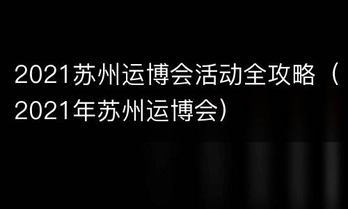 2021苏州运博会活动全攻略（2021年苏州运博会）