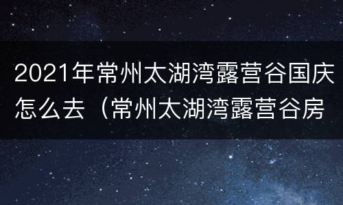 2021年常州太湖湾露营谷国庆怎么去（常州太湖湾露营谷房车住宿价格）