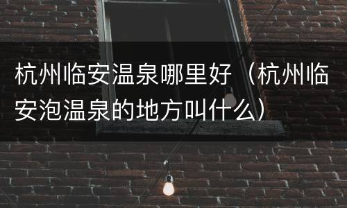 杭州临安温泉哪里好（杭州临安泡温泉的地方叫什么）