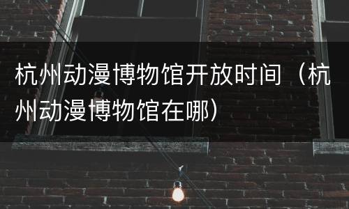 杭州动漫博物馆开放时间（杭州动漫博物馆在哪）