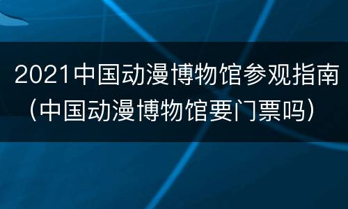 2021中国动漫博物馆参观指南（中国动漫博物馆要门票吗）