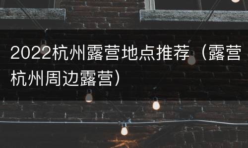 2022杭州露营地点推荐（露营杭州周边露营）