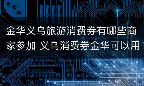 金华义乌旅游消费券有哪些商家参加 义乌消费券金华可以用吗