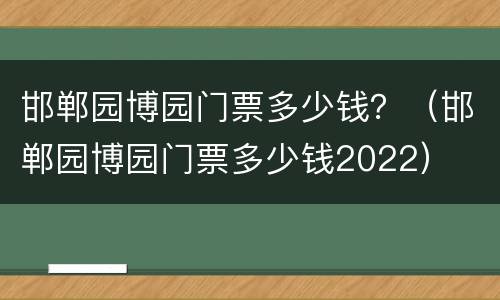 邯郸园博园门票多少钱？（邯郸园博园门票多少钱2022）