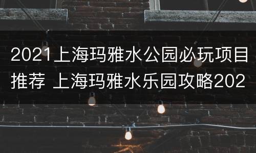 2021上海玛雅水公园必玩项目推荐 上海玛雅水乐园攻略2021