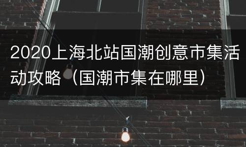 2020上海北站国潮创意市集活动攻略（国潮市集在哪里）